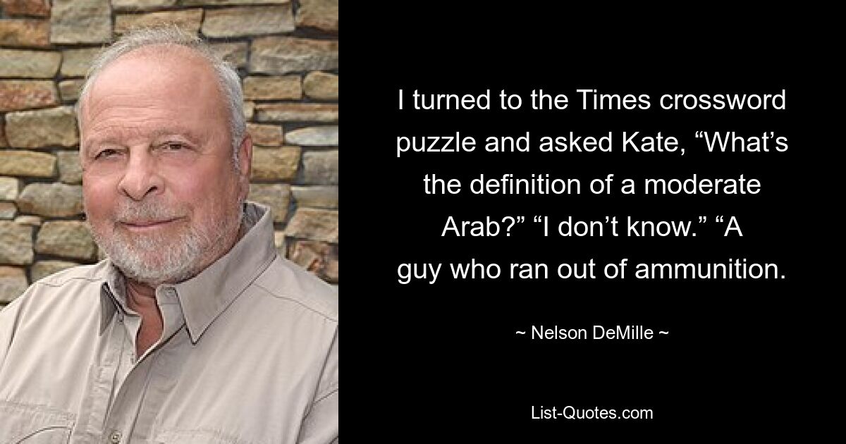 I turned to the Times crossword puzzle and asked Kate, “What’s the definition of a moderate Arab?” “I don’t know.” “A guy who ran out of ammunition. — © Nelson DeMille