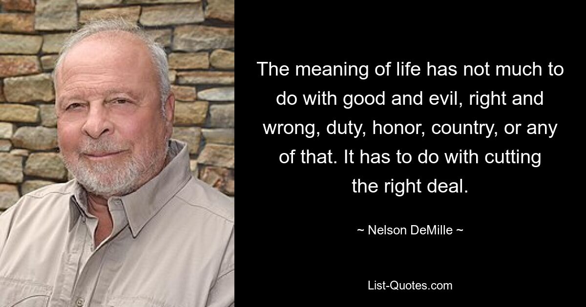 The meaning of life has not much to do with good and evil, right and wrong, duty, honor, country, or any of that. It has to do with cutting the right deal. — © Nelson DeMille