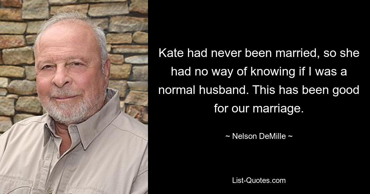 Kate had never been married, so she had no way of knowing if I was a normal husband. This has been good for our marriage. — © Nelson DeMille