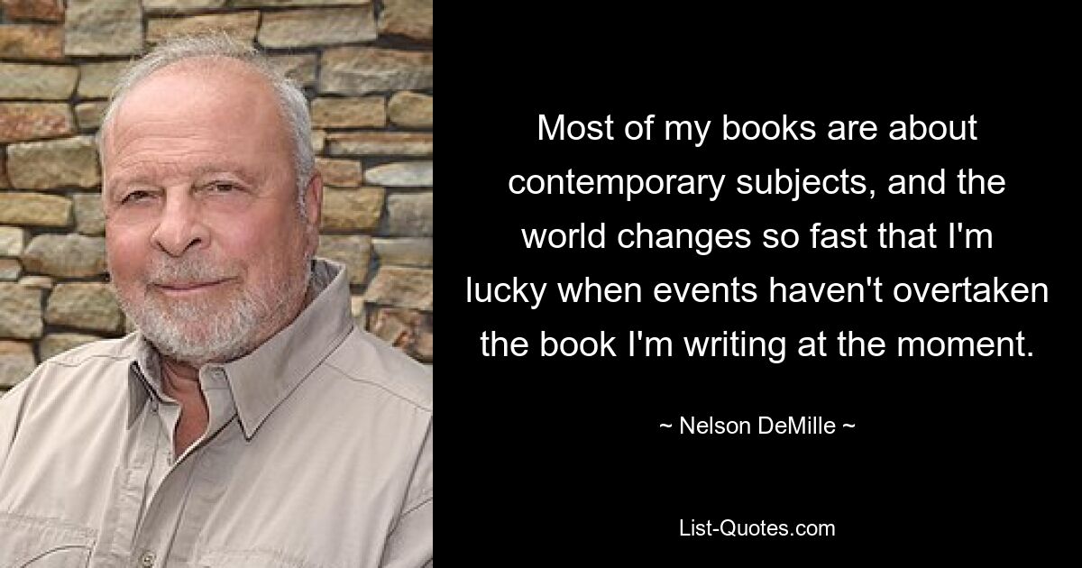 Most of my books are about contemporary subjects, and the world changes so fast that I'm lucky when events haven't overtaken the book I'm writing at the moment. — © Nelson DeMille