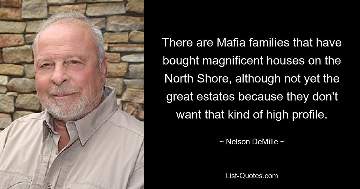 There are Mafia families that have bought magnificent houses on the North Shore, although not yet the great estates because they don't want that kind of high profile. — © Nelson DeMille