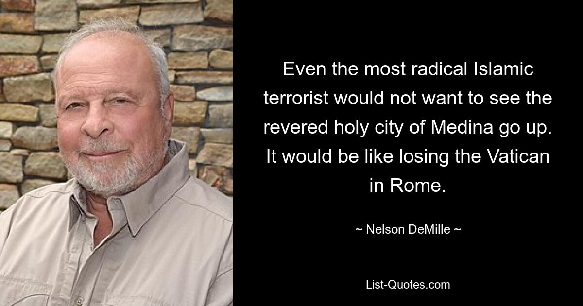 Even the most radical Islamic terrorist would not want to see the revered holy city of Medina go up. It would be like losing the Vatican in Rome. — © Nelson DeMille