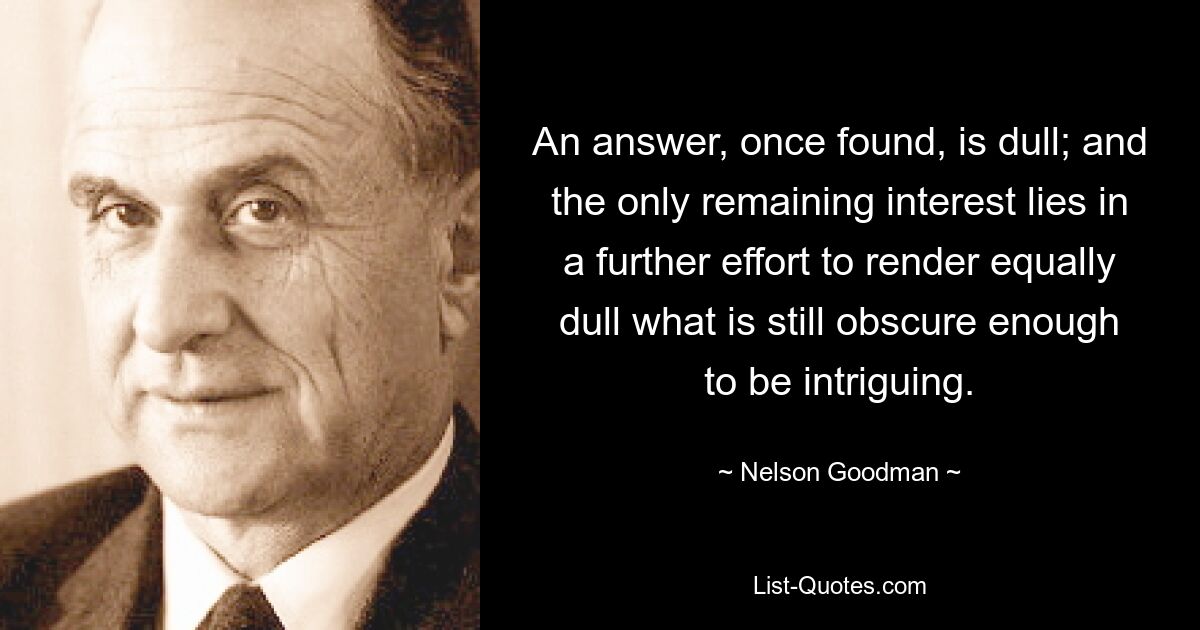 An answer, once found, is dull; and the only remaining interest lies in a further effort to render equally dull what is still obscure enough to be intriguing. — © Nelson Goodman