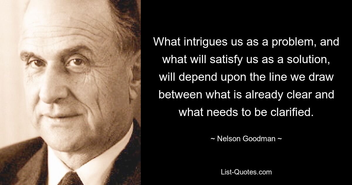 What intrigues us as a problem, and what will satisfy us as a solution, will depend upon the line we draw between what is already clear and what needs to be clarified. — © Nelson Goodman