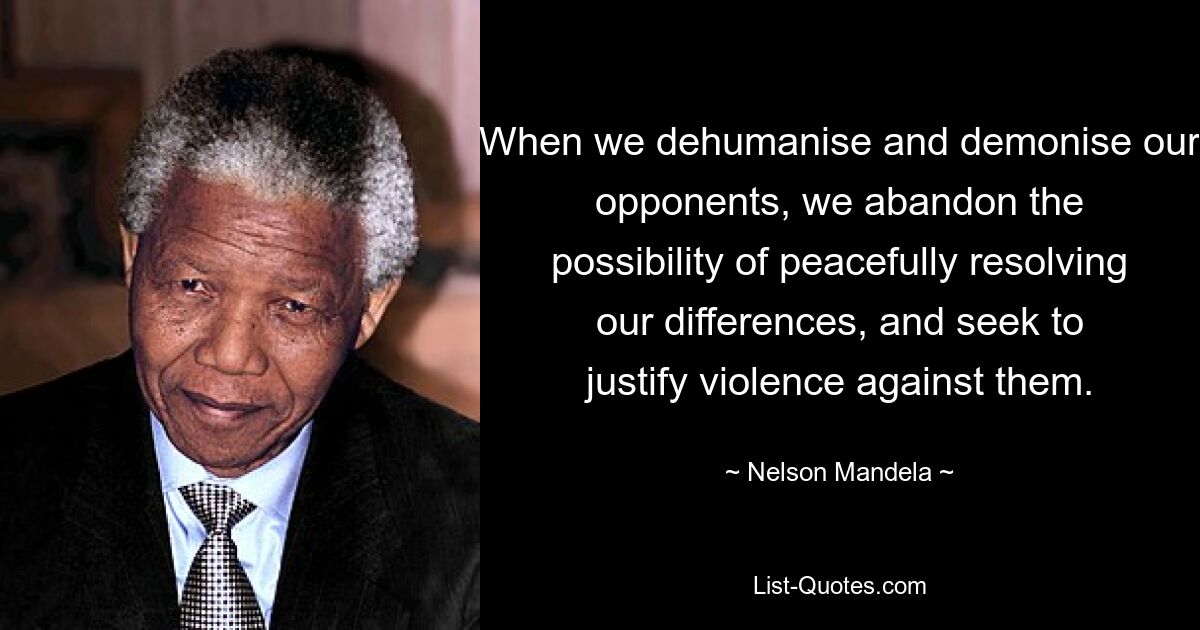 When we dehumanise and demonise our opponents, we abandon the possibility of peacefully resolving our differences, and seek to justify violence against them. — © Nelson Mandela