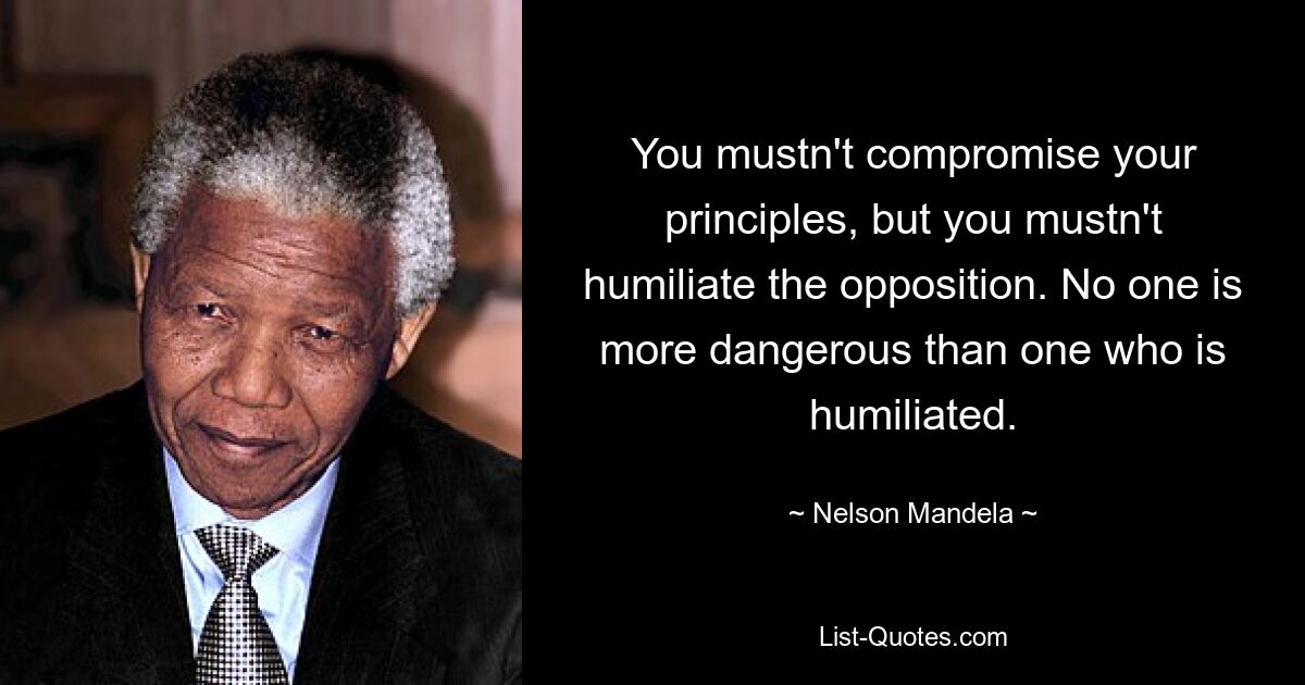 You mustn't compromise your principles, but you mustn't humiliate the opposition. No one is more dangerous than one who is humiliated. — © Nelson Mandela