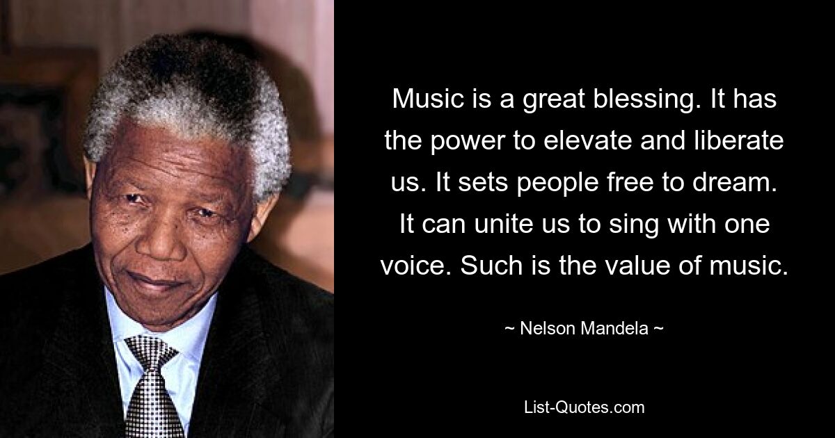 Music is a great blessing. It has the power to elevate and liberate us. It sets people free to dream. It can unite us to sing with one voice. Such is the value of music. — © Nelson Mandela