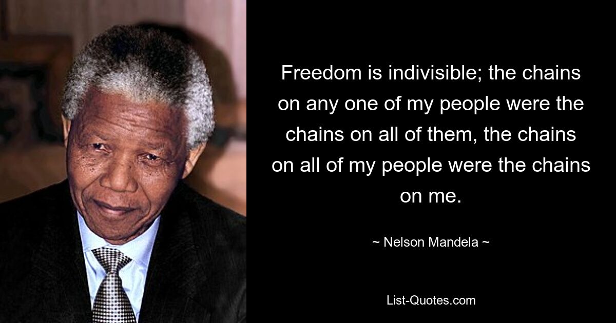 Freedom is indivisible; the chains on any one of my people were the chains on all of them, the chains on all of my people were the chains on me. — © Nelson Mandela