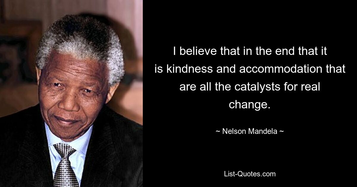 I believe that in the end that it is kindness and accommodation that are all the catalysts for real change. — © Nelson Mandela