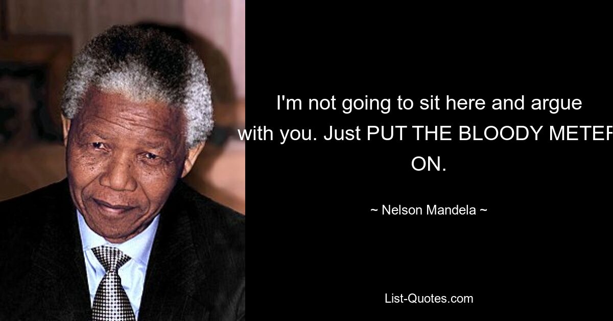 I'm not going to sit here and argue with you. Just PUT THE BLOODY METER ON. — © Nelson Mandela