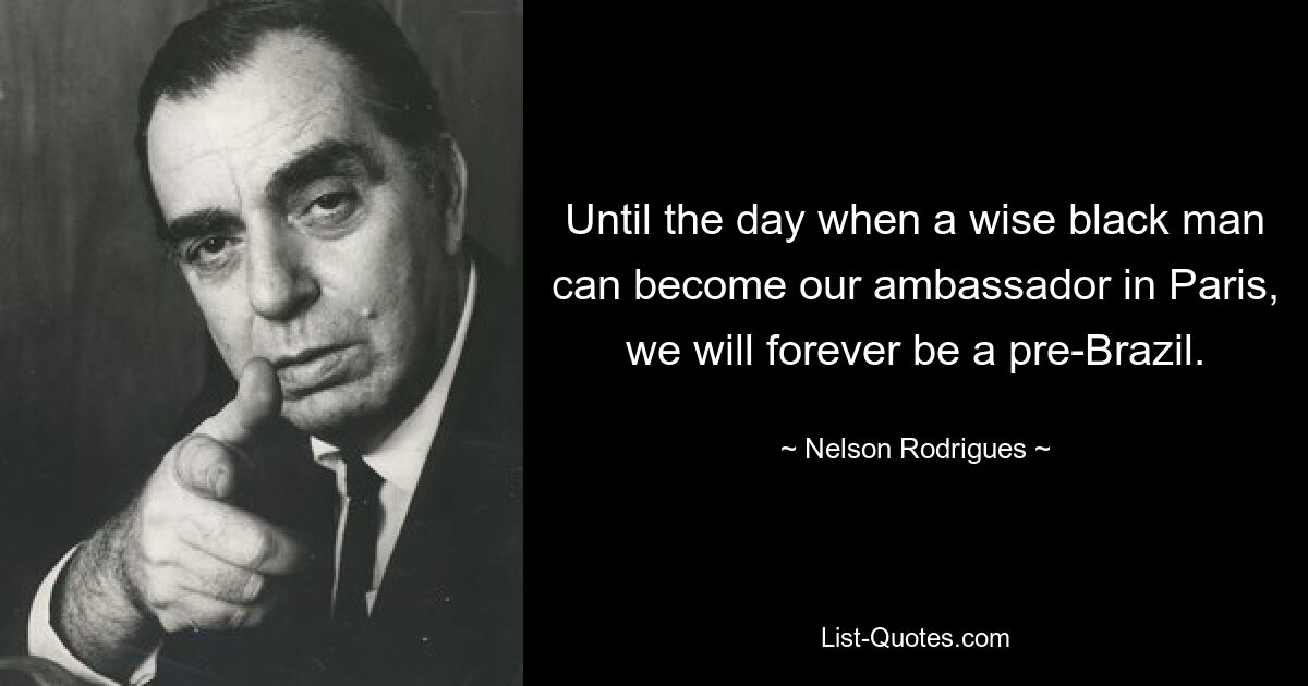 Until the day when a wise black man can become our ambassador in Paris, we will forever be a pre-Brazil. — © Nelson Rodrigues