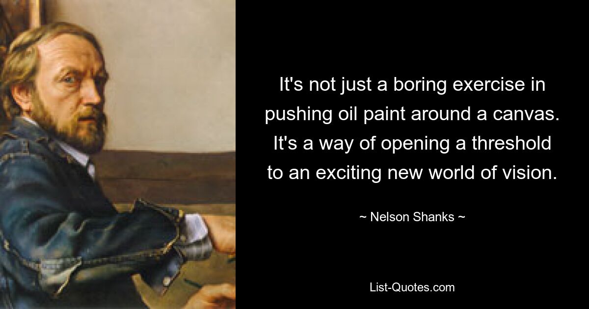 It's not just a boring exercise in pushing oil paint around a canvas. It's a way of opening a threshold to an exciting new world of vision. — © Nelson Shanks