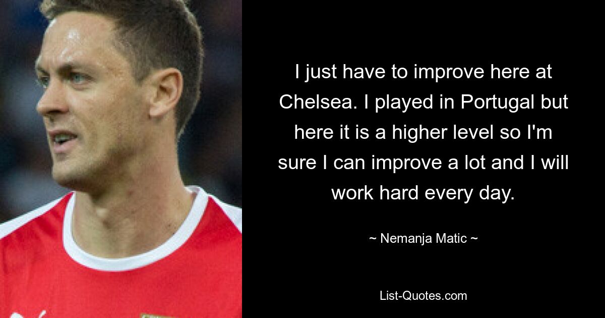 I just have to improve here at Chelsea. I played in Portugal but here it is a higher level so I'm sure I can improve a lot and I will work hard every day. — © Nemanja Matic