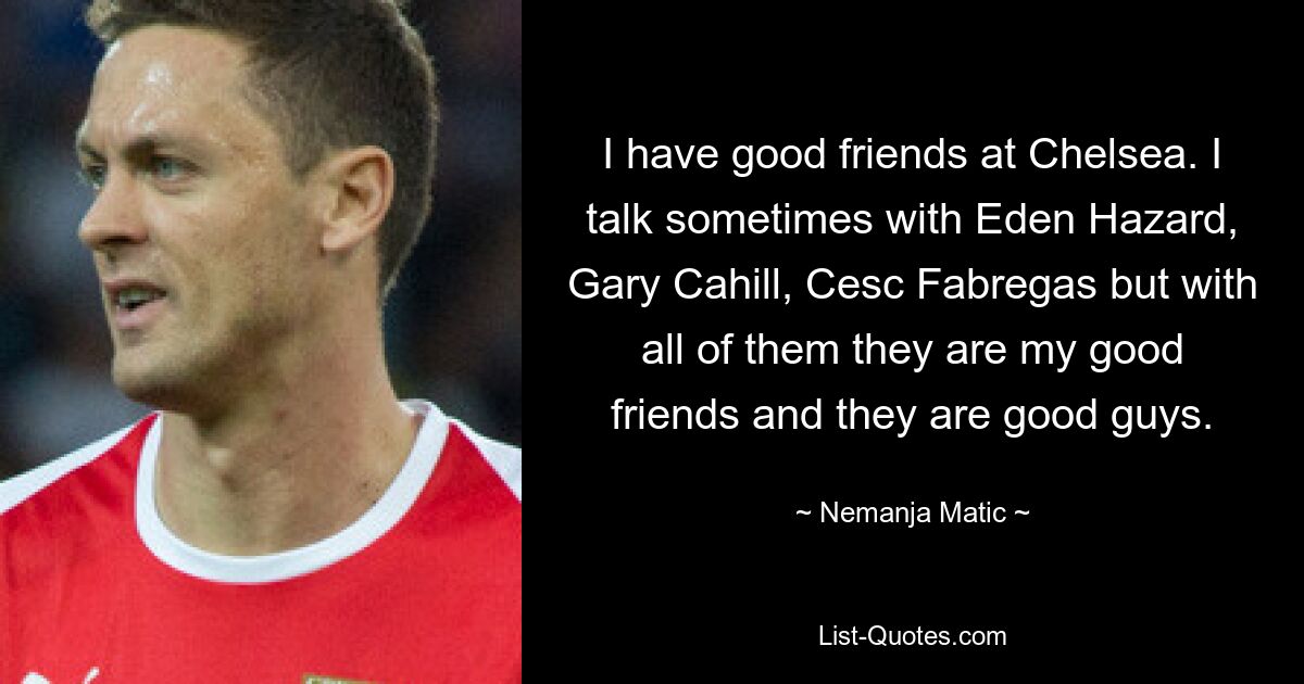 I have good friends at Chelsea. I talk sometimes with Eden Hazard, Gary Cahill, Cesc Fabregas but with all of them they are my good friends and they are good guys. — © Nemanja Matic