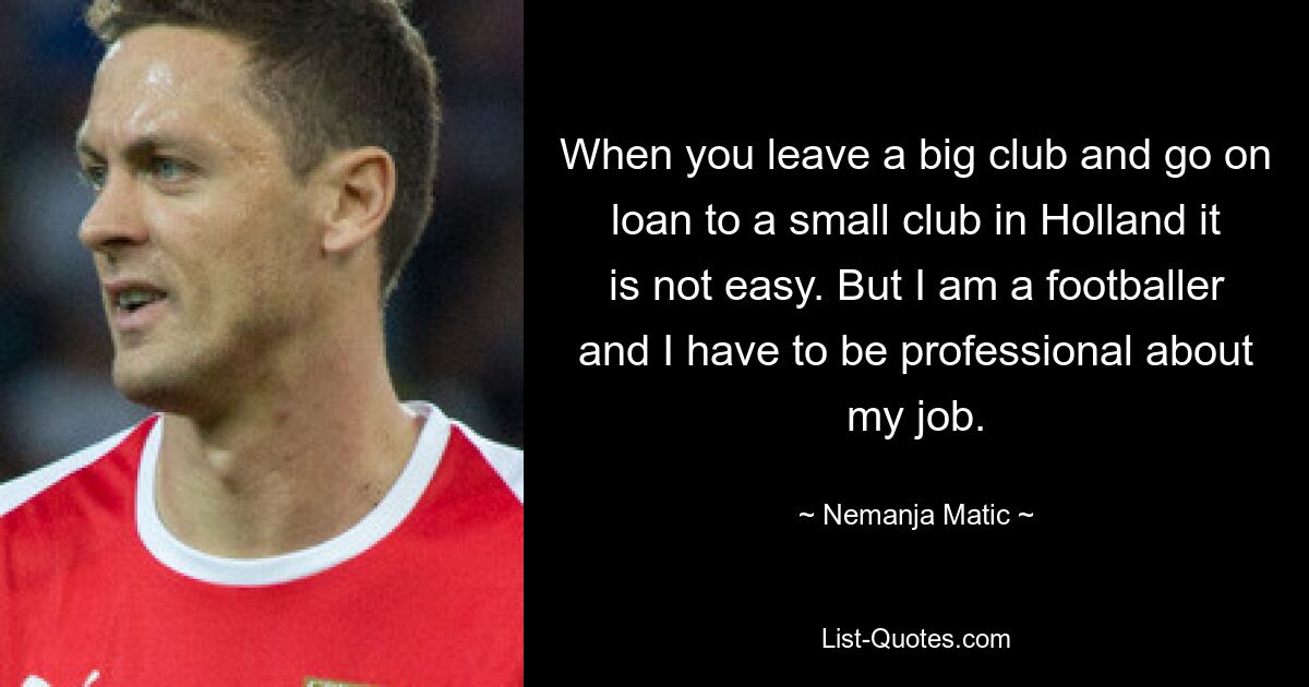 When you leave a big club and go on loan to a small club in Holland it is not easy. But I am a footballer and I have to be professional about my job. — © Nemanja Matic