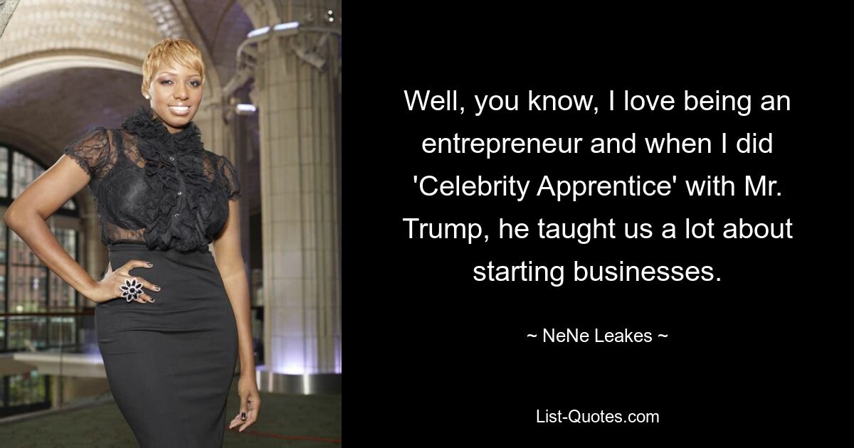 Well, you know, I love being an entrepreneur and when I did 'Celebrity Apprentice' with Mr. Trump, he taught us a lot about starting businesses. — © NeNe Leakes