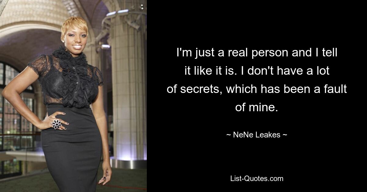 I'm just a real person and I tell it like it is. I don't have a lot of secrets, which has been a fault of mine. — © NeNe Leakes