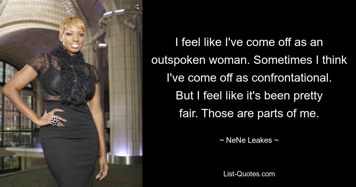 I feel like I've come off as an outspoken woman. Sometimes I think I've come off as confrontational. But I feel like it's been pretty fair. Those are parts of me. — © NeNe Leakes