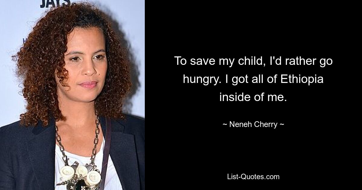 To save my child, I'd rather go hungry. I got all of Ethiopia inside of me. — © Neneh Cherry