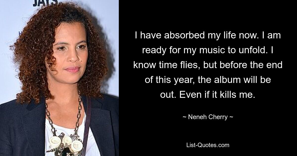 I have absorbed my life now. I am ready for my music to unfold. I know time flies, but before the end of this year, the album will be out. Even if it kills me. — © Neneh Cherry