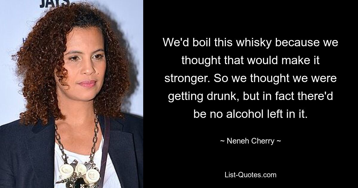 We'd boil this whisky because we thought that would make it stronger. So we thought we were getting drunk, but in fact there'd be no alcohol left in it. — © Neneh Cherry