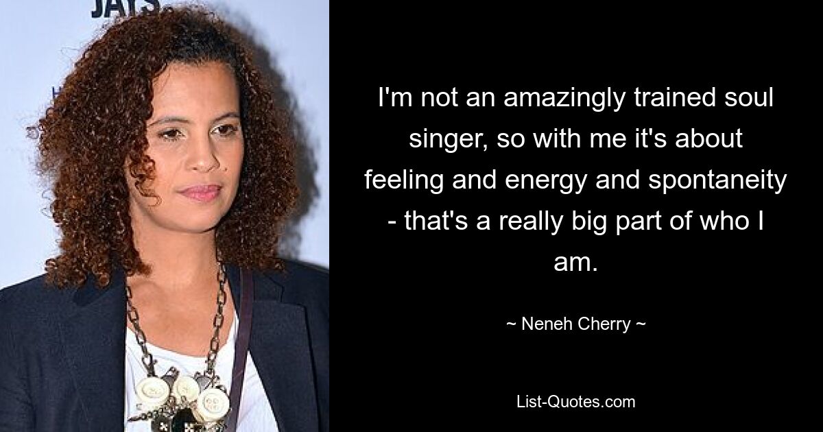 I'm not an amazingly trained soul singer, so with me it's about feeling and energy and spontaneity - that's a really big part of who I am. — © Neneh Cherry