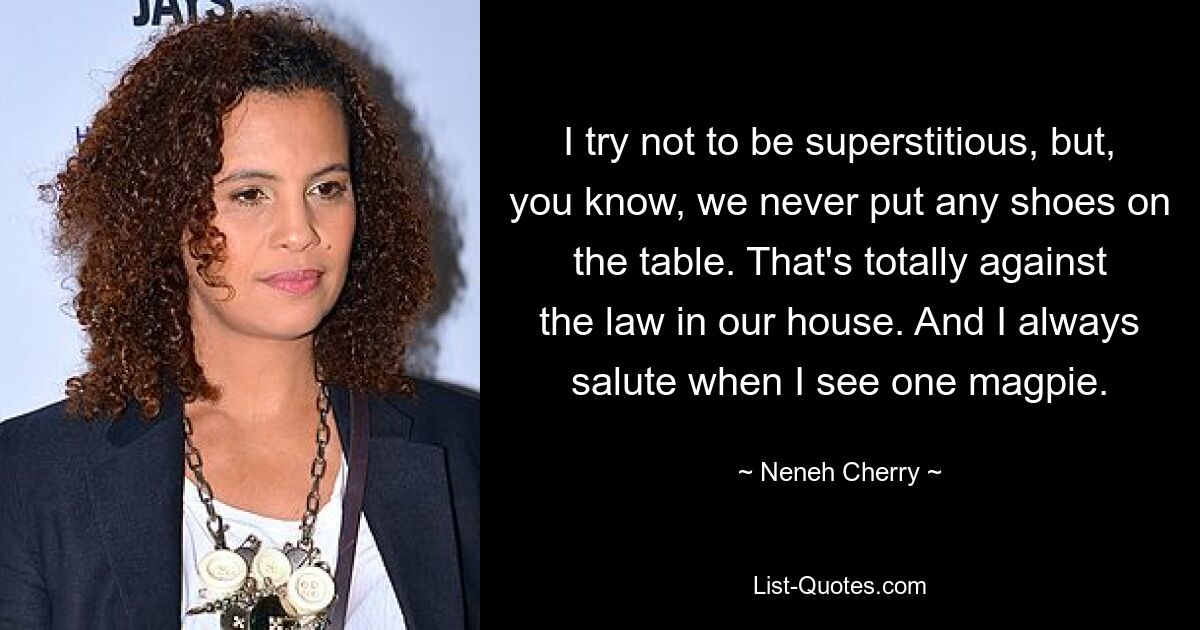 I try not to be superstitious, but, you know, we never put any shoes on the table. That's totally against the law in our house. And I always salute when I see one magpie. — © Neneh Cherry