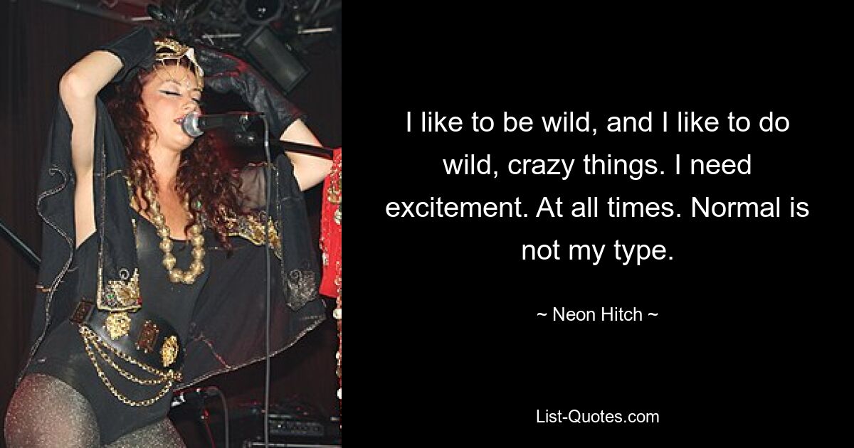 I like to be wild, and I like to do wild, crazy things. I need excitement. At all times. Normal is not my type. — © Neon Hitch