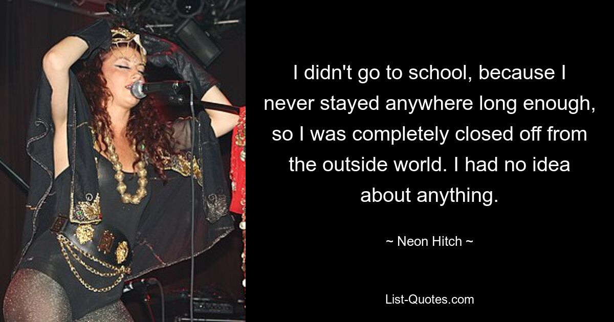 I didn't go to school, because I never stayed anywhere long enough, so I was completely closed off from the outside world. I had no idea about anything. — © Neon Hitch