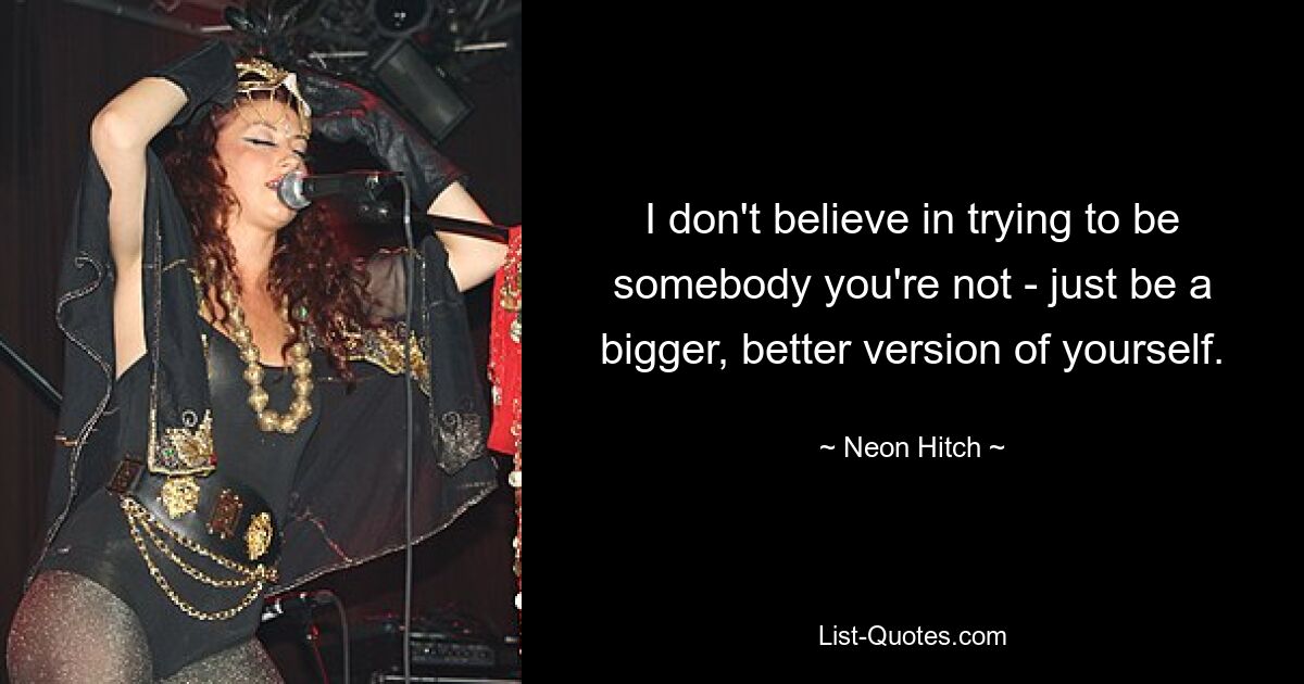 I don't believe in trying to be somebody you're not - just be a bigger, better version of yourself. — © Neon Hitch