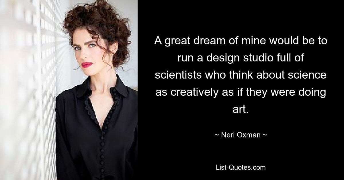 A great dream of mine would be to run a design studio full of scientists who think about science as creatively as if they were doing art. — © Neri Oxman