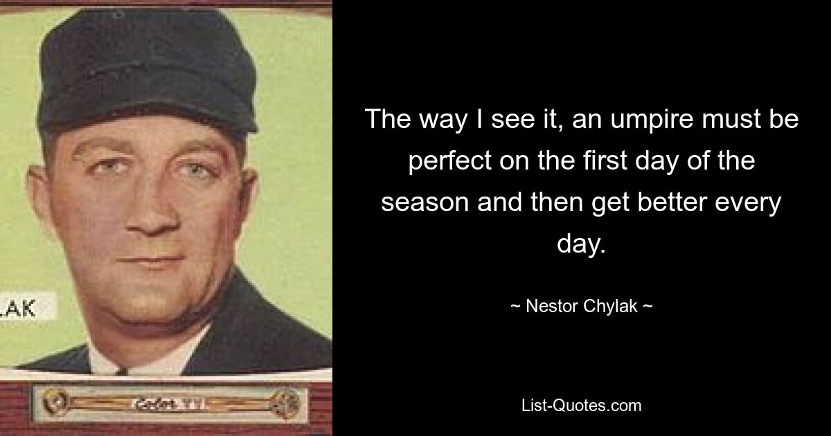 The way I see it, an umpire must be perfect on the first day of the season and then get better every day. — © Nestor Chylak