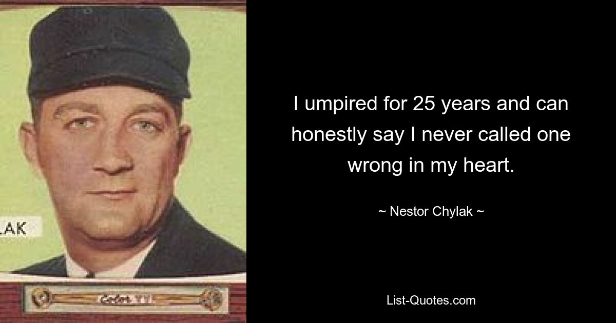 I umpired for 25 years and can honestly say I never called one wrong in my heart. — © Nestor Chylak