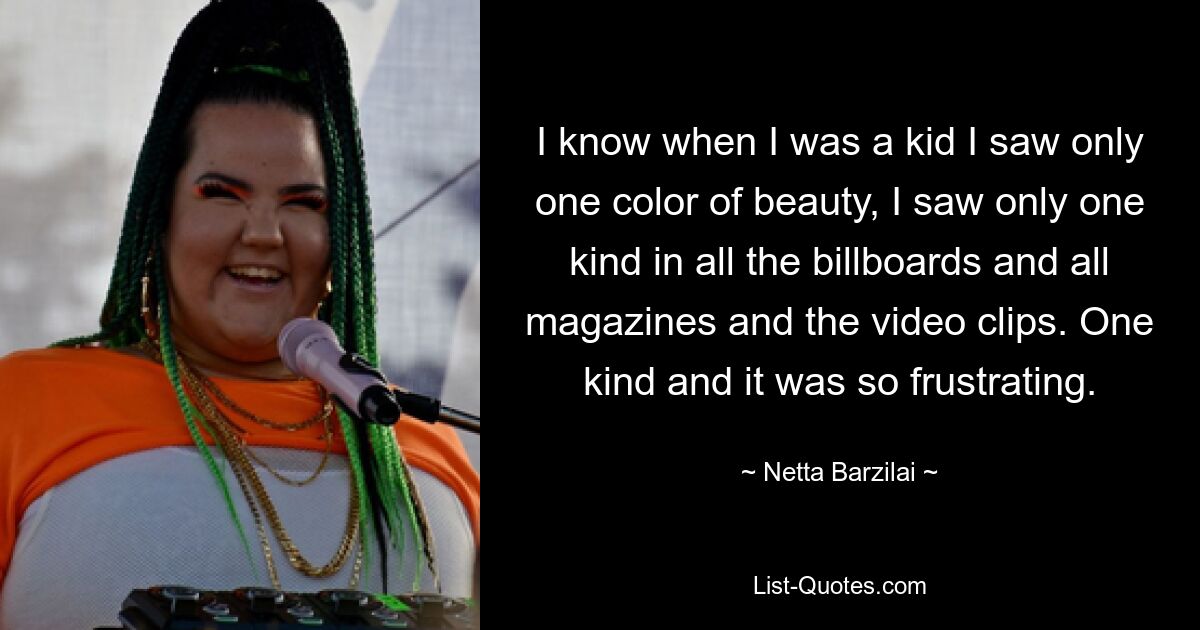 I know when I was a kid I saw only one color of beauty, I saw only one kind in all the billboards and all magazines and the video clips. One kind and it was so frustrating. — © Netta Barzilai