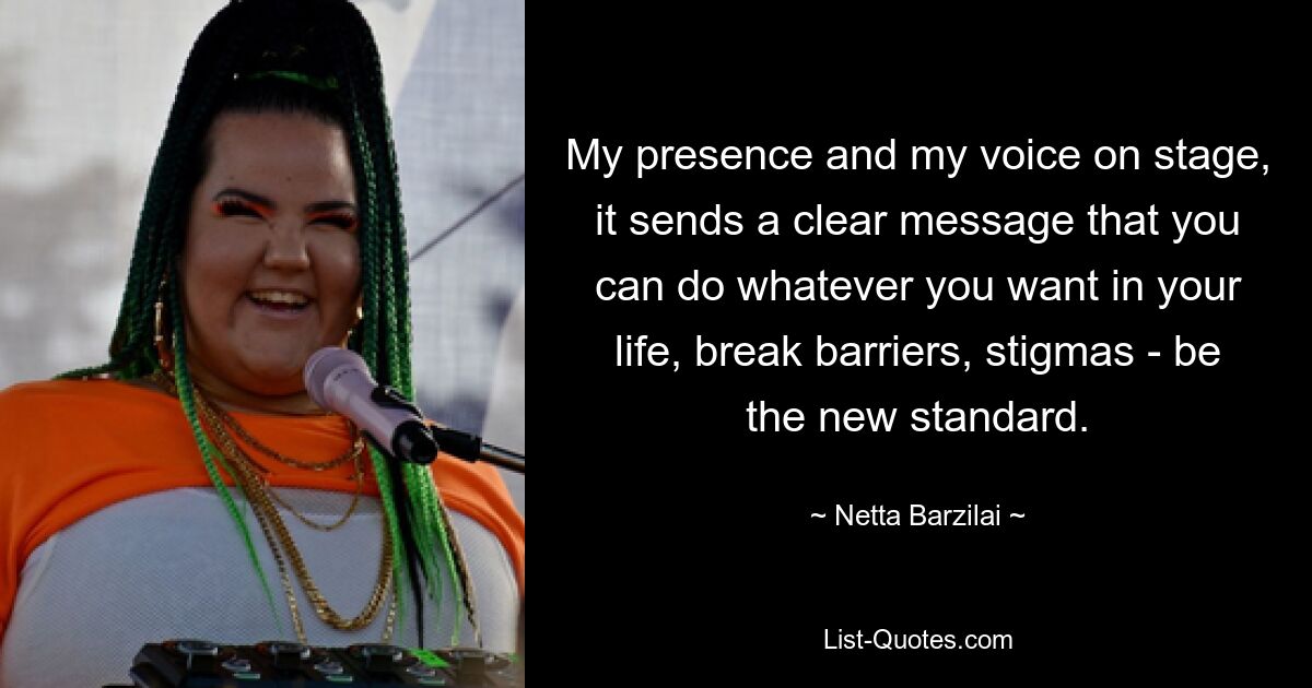 My presence and my voice on stage, it sends a clear message that you can do whatever you want in your life, break barriers, stigmas - be the new standard. — © Netta Barzilai