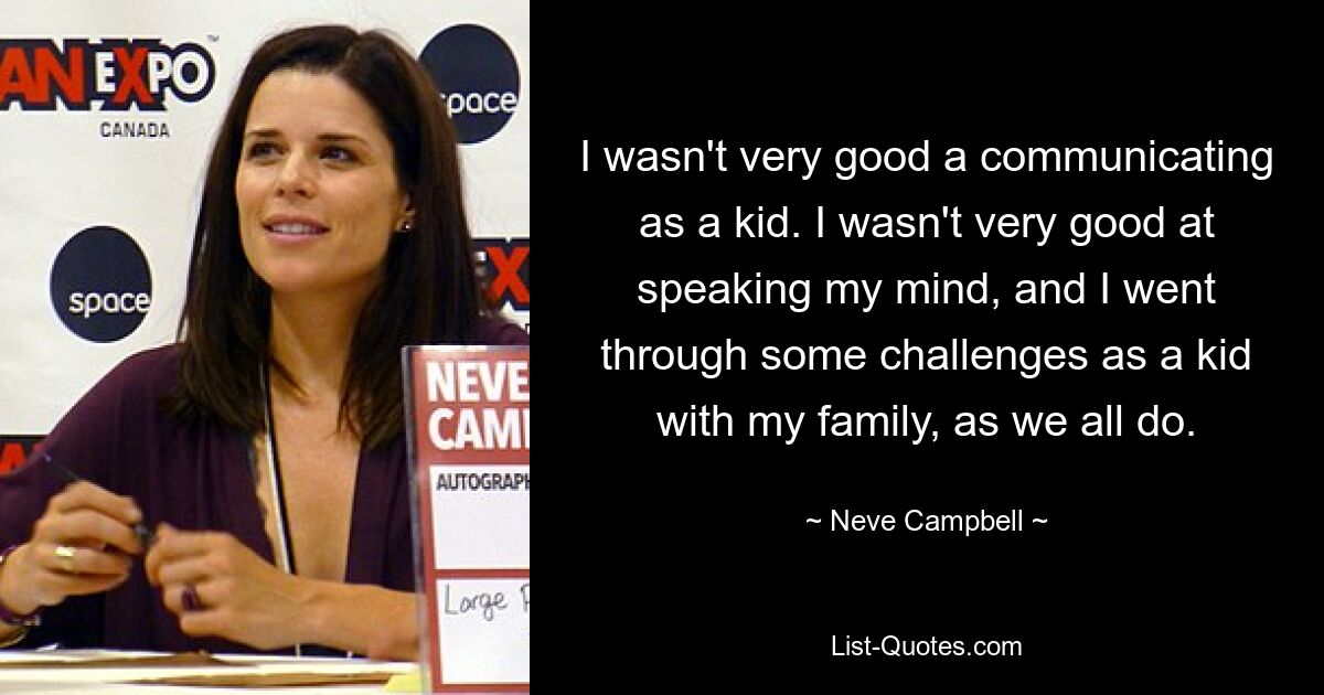 I wasn't very good a communicating as a kid. I wasn't very good at speaking my mind, and I went through some challenges as a kid with my family, as we all do. — © Neve Campbell