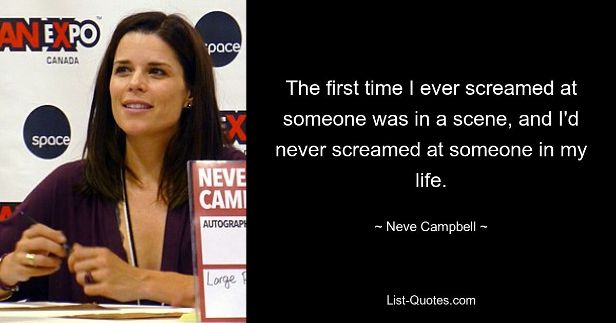 The first time I ever screamed at someone was in a scene, and I'd never screamed at someone in my life. — © Neve Campbell