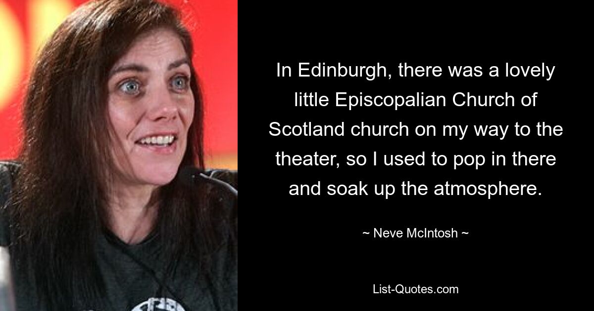 In Edinburgh, there was a lovely little Episcopalian Church of Scotland church on my way to the theater, so I used to pop in there and soak up the atmosphere. — © Neve McIntosh