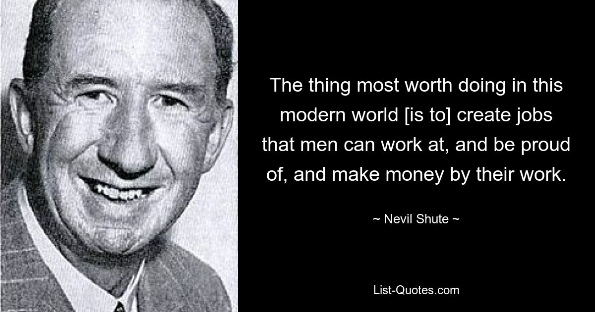 The thing most worth doing in this modern world [is to] create jobs that men can work at, and be proud of, and make money by their work. — © Nevil Shute