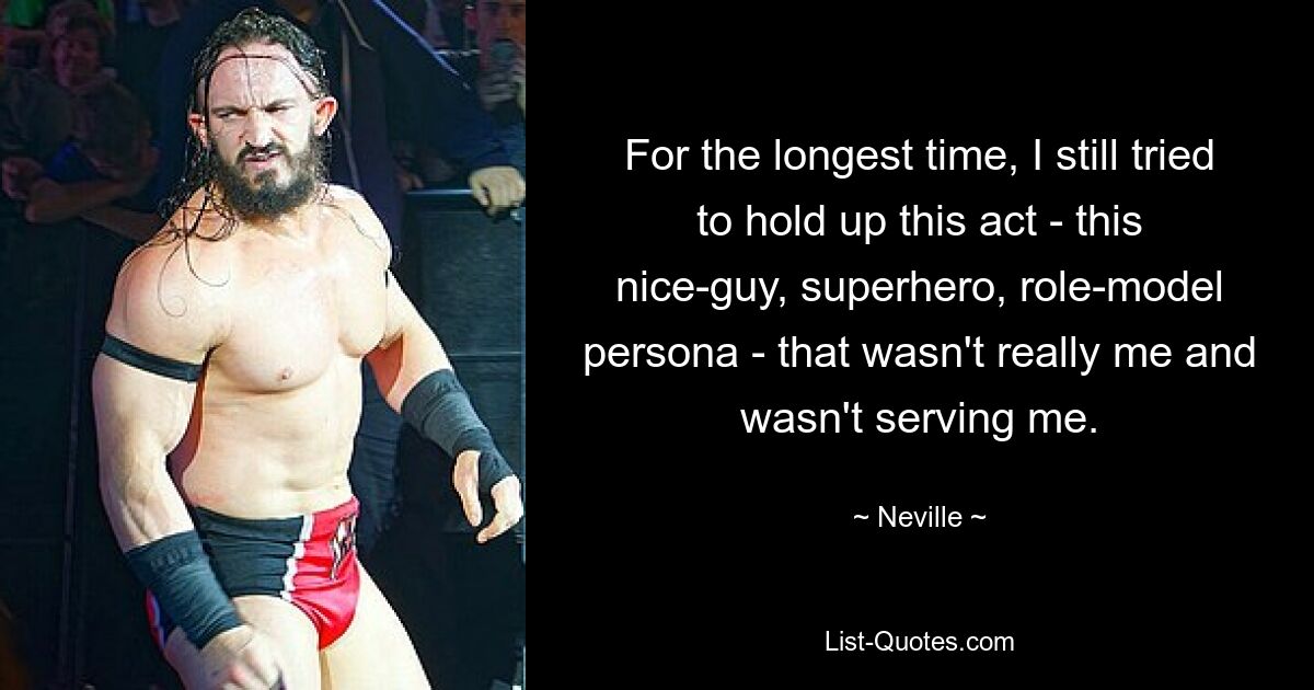 For the longest time, I still tried to hold up this act - this nice-guy, superhero, role-model persona - that wasn't really me and wasn't serving me. — © Neville