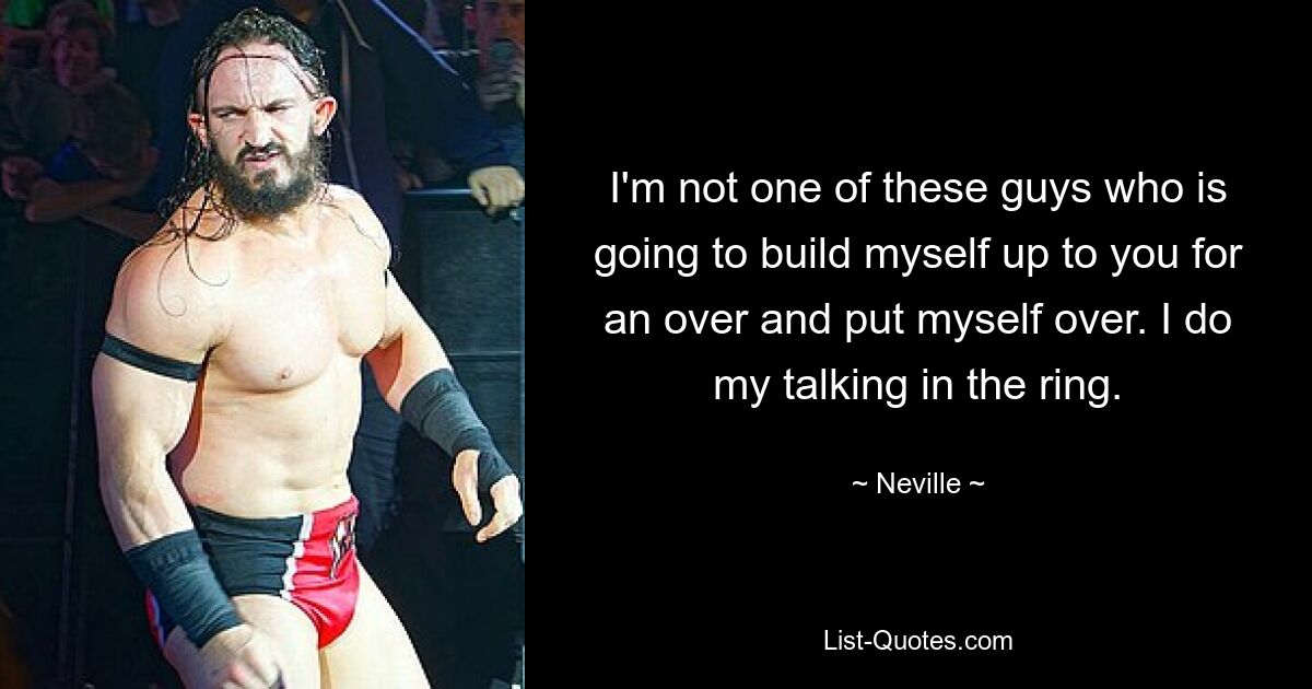 I'm not one of these guys who is going to build myself up to you for an over and put myself over. I do my talking in the ring. — © Neville