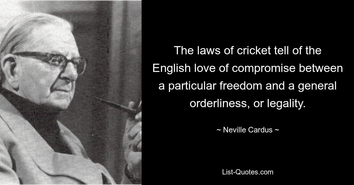 The laws of cricket tell of the English love of compromise between a particular freedom and a general orderliness, or legality. — © Neville Cardus