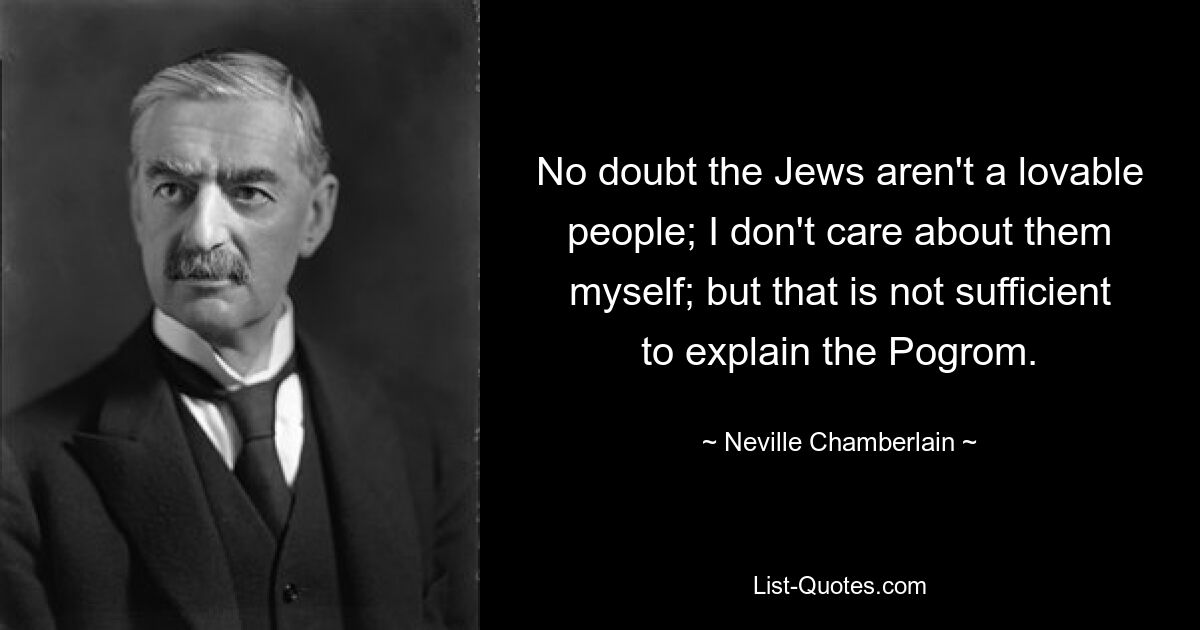 No doubt the Jews aren't a lovable people; I don't care about them myself; but that is not sufficient to explain the Pogrom. — © Neville Chamberlain