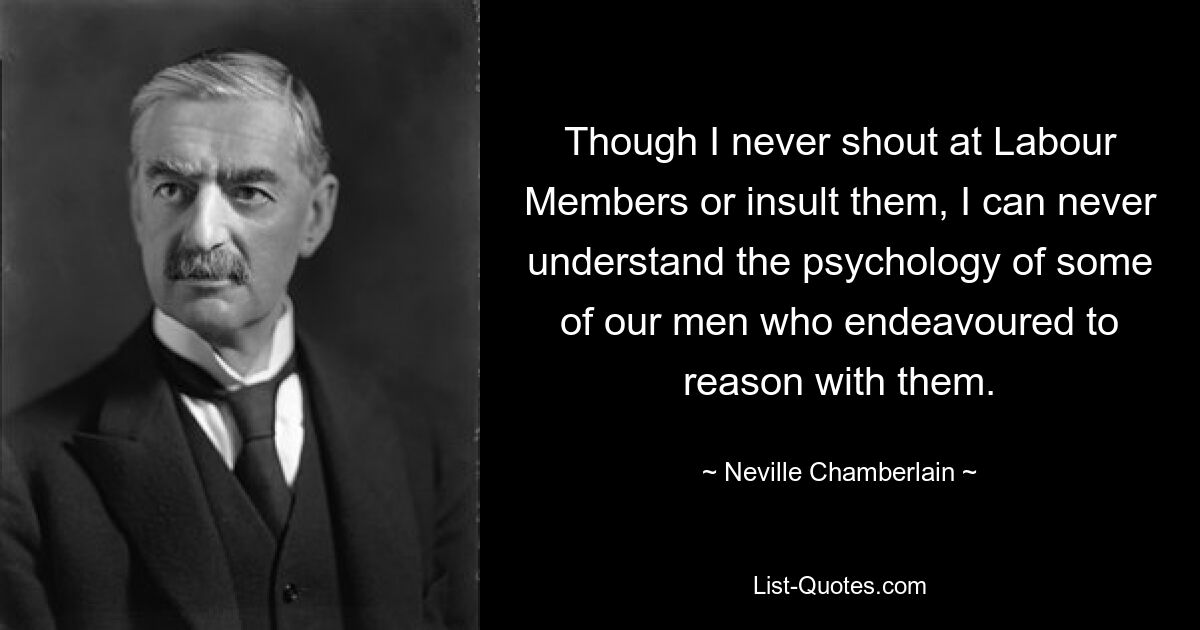 Though I never shout at Labour Members or insult them, I can never understand the psychology of some of our men who endeavoured to reason with them. — © Neville Chamberlain