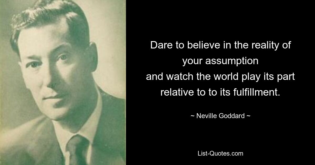 Dare to believe in the reality of your assumption
and watch the world play its part
relative to to its fulfillment. — © Neville Goddard