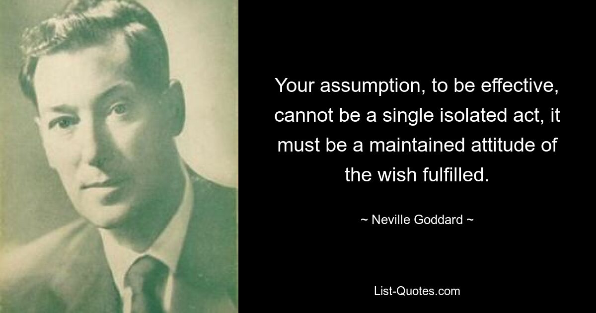 Your assumption, to be effective, cannot be a single isolated act, it must be a maintained attitude of the wish fulfilled. — © Neville Goddard