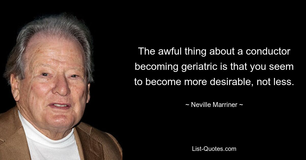 The awful thing about a conductor becoming geriatric is that you seem to become more desirable, not less. — © Neville Marriner