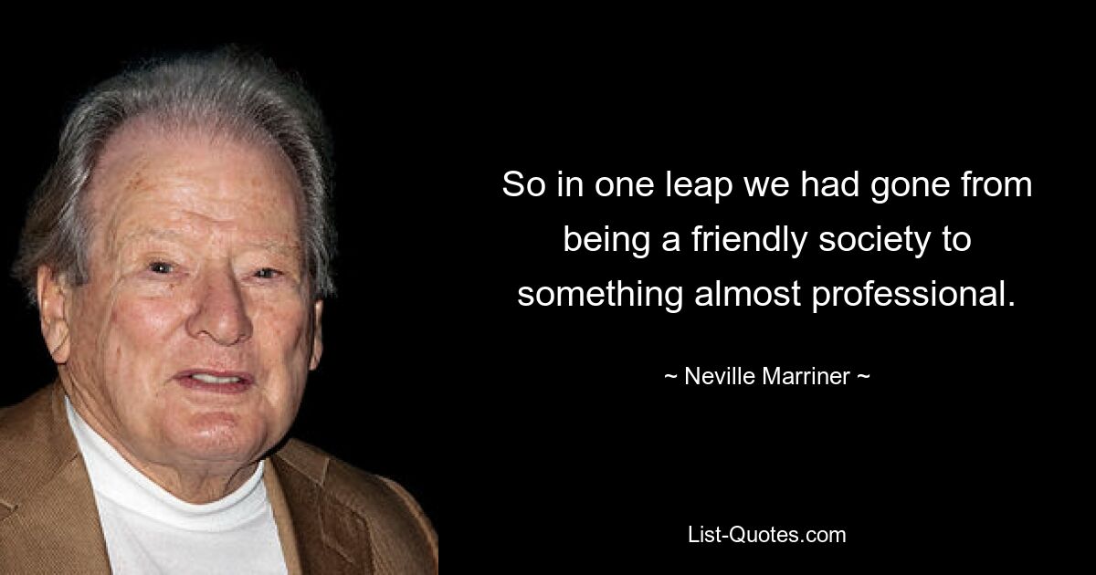 So in one leap we had gone from being a friendly society to something almost professional. — © Neville Marriner