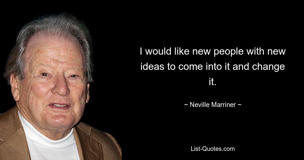 I would like new people with new ideas to come into it and change it. — © Neville Marriner