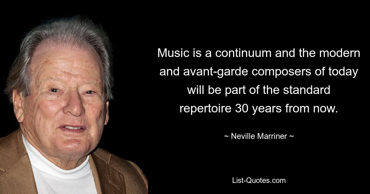 Music is a continuum and the modern and avant-garde composers of today will be part of the standard repertoire 30 years from now. — © Neville Marriner